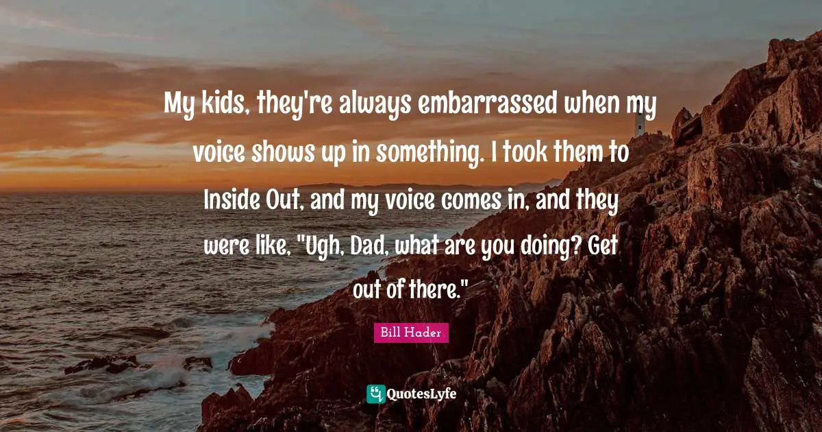 Bill Hader Quotes: "My kids, they're always embarrassed when my voice shows up in something. I took them to Inside Out, and my voice comes in, and they were like, "Ugh, Dad, what are you doing? Get out of there.""