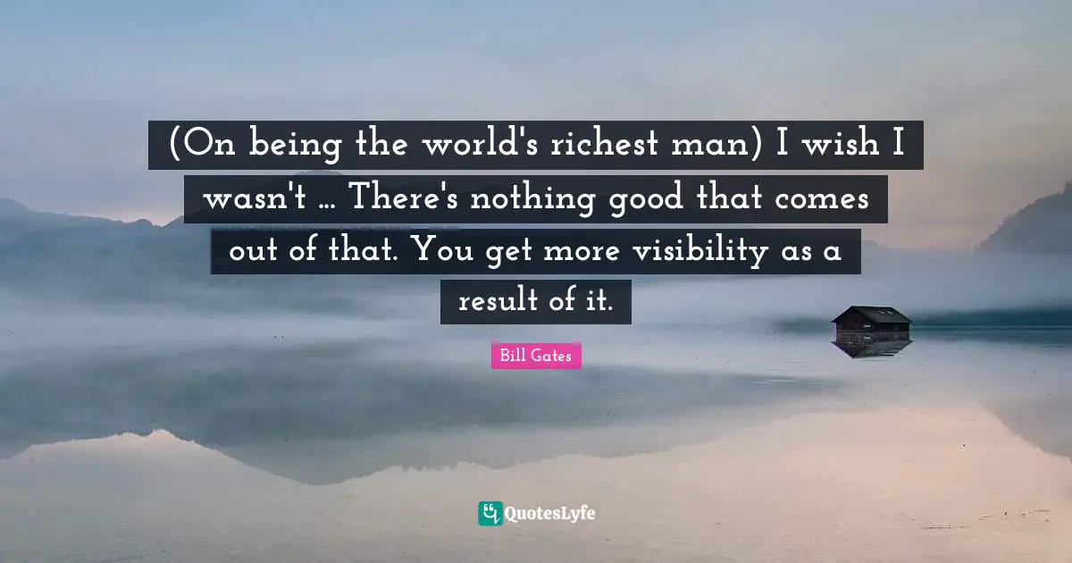(On being the world's richest man) I wish I wasn't ... There's nothing good that comes out of that. You get more visibility as a result of it.