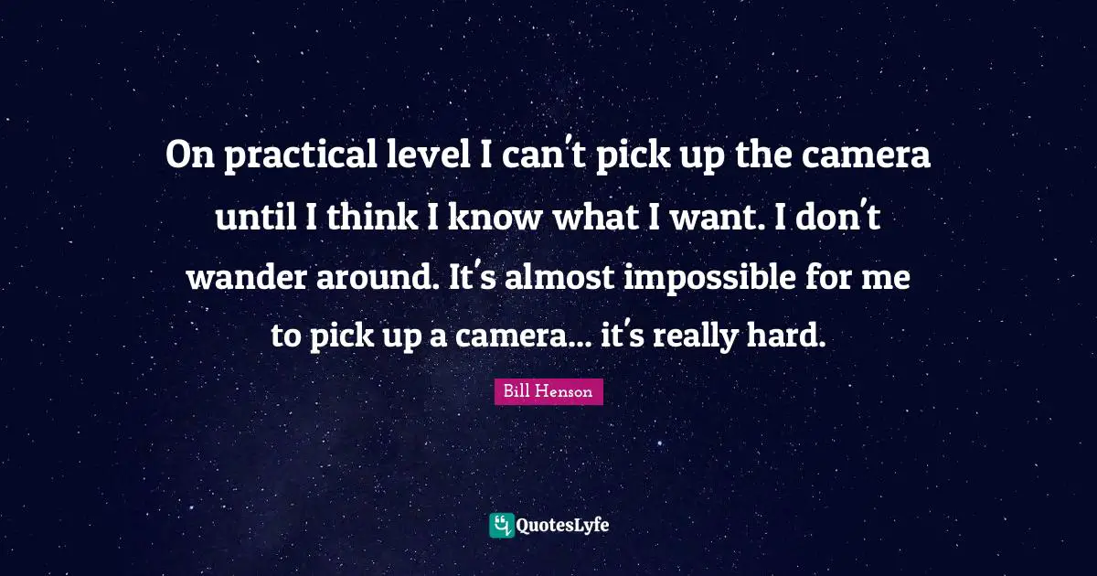 On practical level I can't pick up the camera until I think I know what I want. I don't wander around. It's almost impossible for me to pick up a camera... it's really hard.
