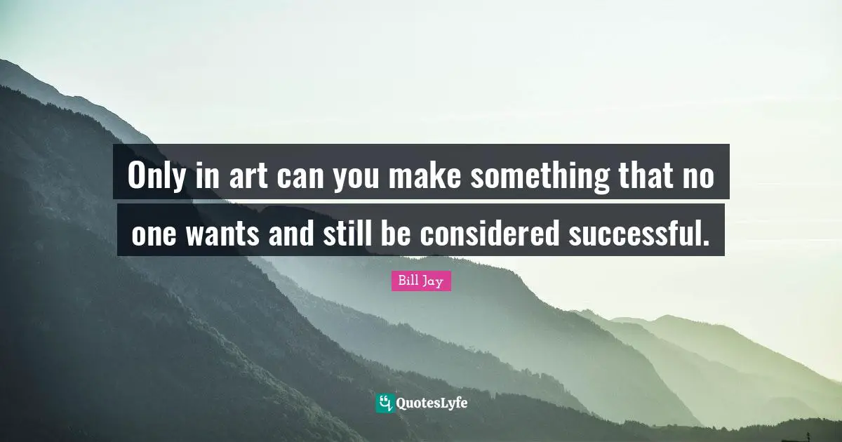 Only in art can you make something that no one wants and still be considered successful.