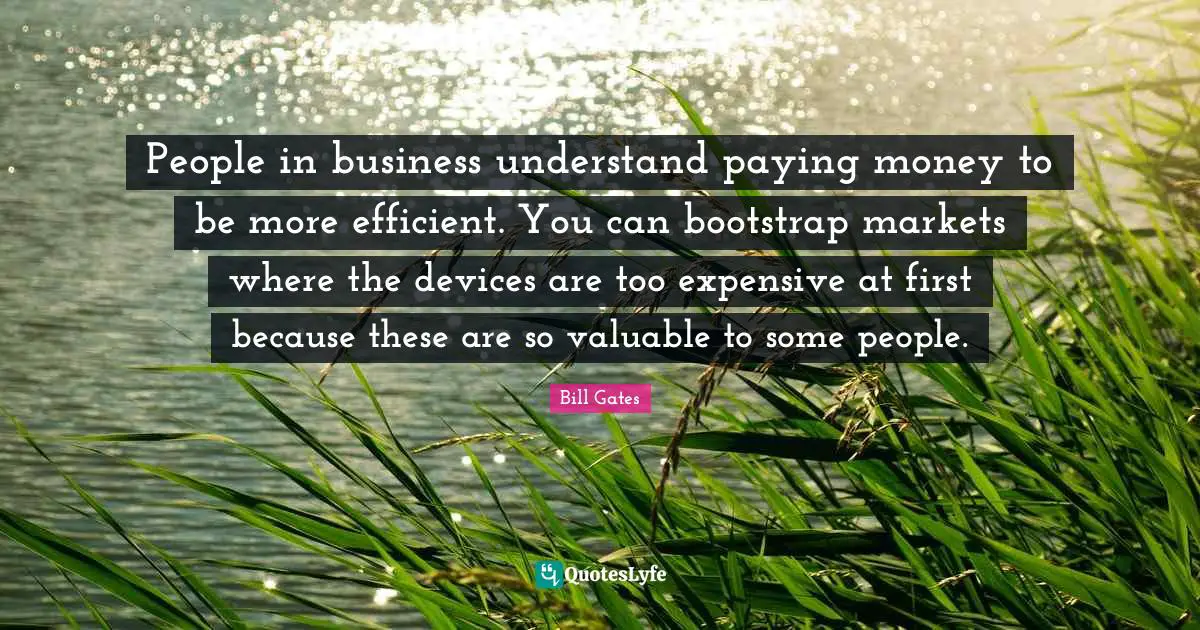 People in business understand paying money to be more efficient. You can bootstrap markets where the devices are too expensive at first because these are so valuable to some people.