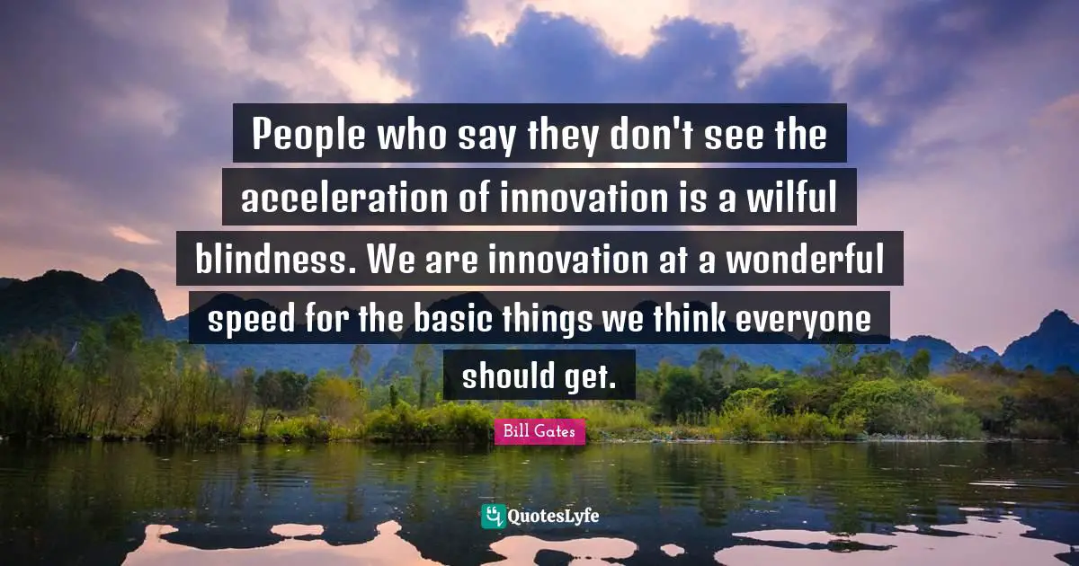People who say they don't see the acceleration of innovation is a wilful blindness. We are innovation at a wonderful speed for the basic things we think everyone should get.