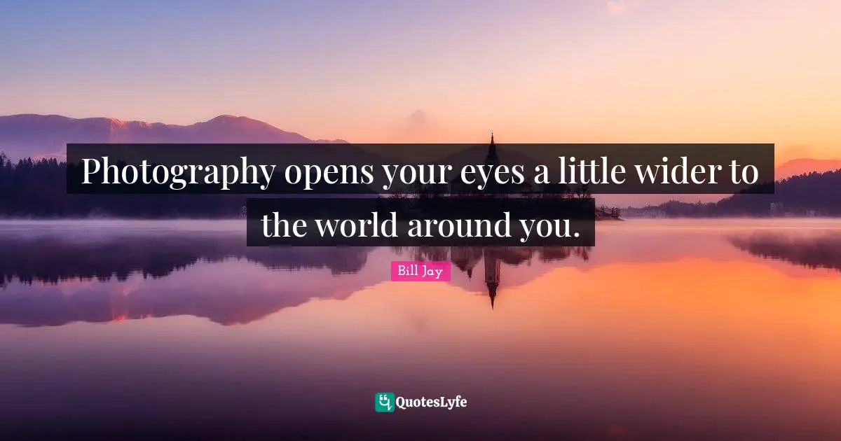 Photography opens your eyes a little wider to the world around you.