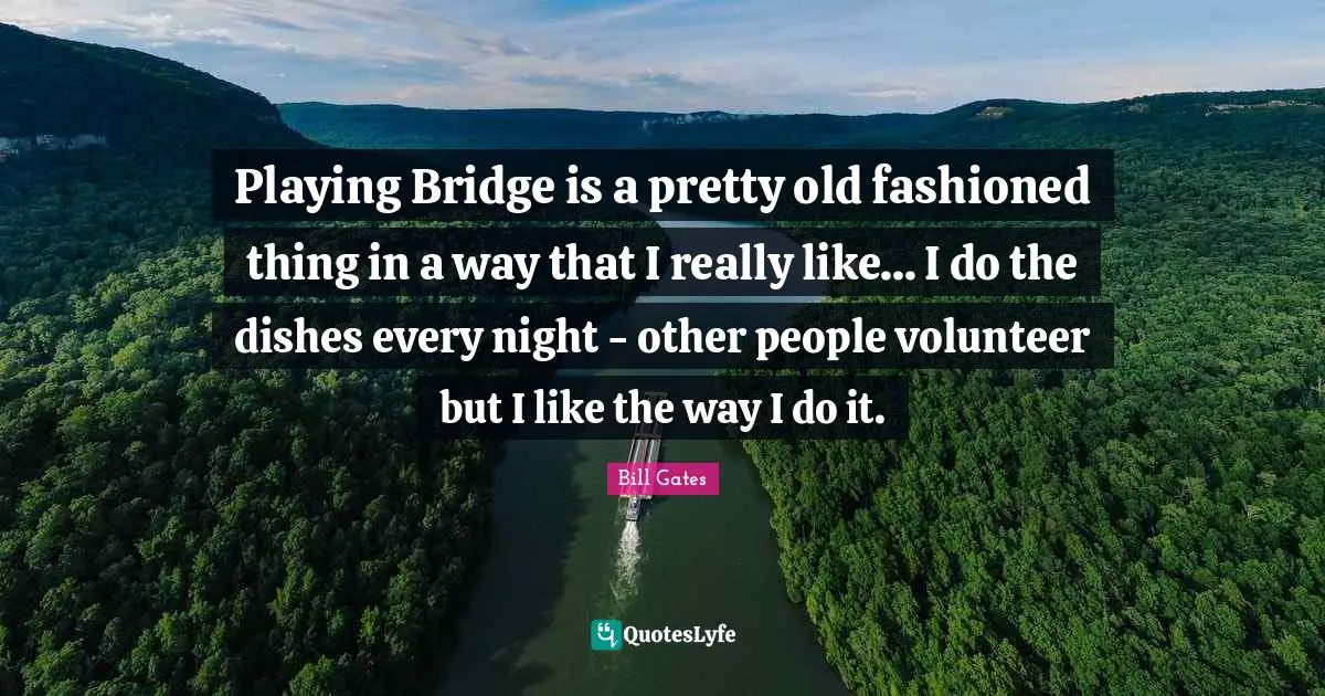 Playing Bridge is a pretty old fashioned thing in a way that I really like... I do the dishes every night - other people volunteer but I like the way I do it.