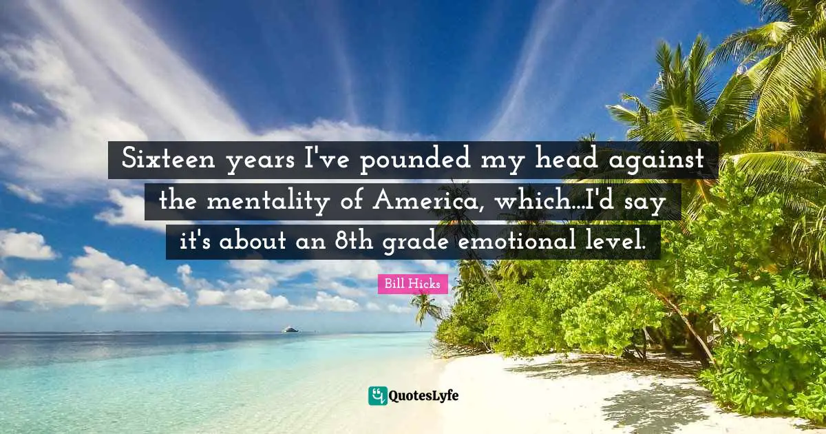 Sixteen years I've pounded my head against the mentality of America, which...I'd say it's about an 8th grade emotional level.