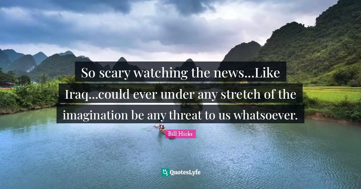 So scary watching the news...Like Iraq...could ever under any stretch of the imagination be any threat to us whatsoever.