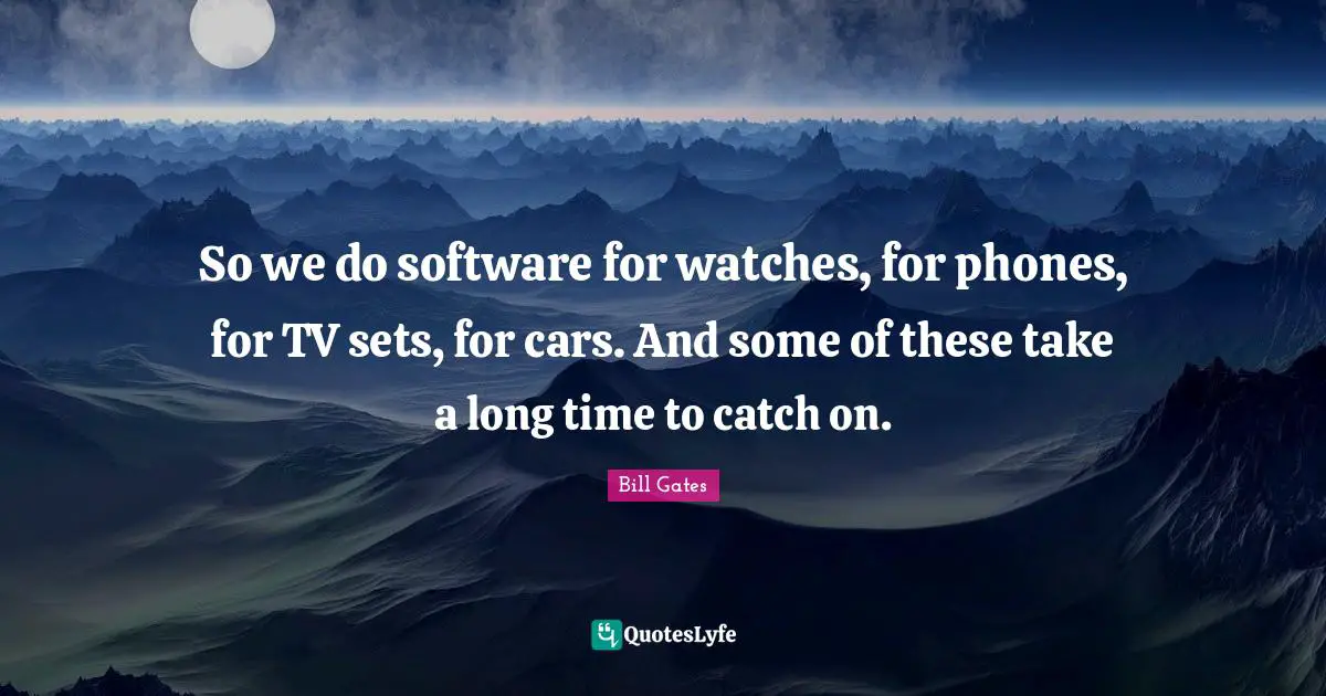 So we do software for watches, for phones, for TV sets, for cars. And some of these take a long time to catch on.