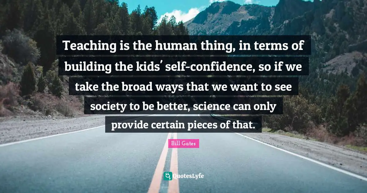 Teaching is the human thing, in terms of building the kids' self-confidence, so if we take the broad ways that we want to see society to be better, science can only provide certain pieces of that.