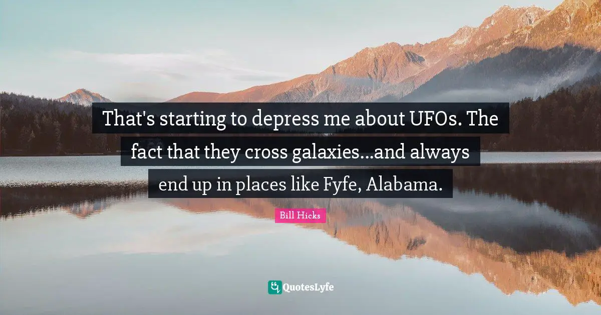 That's starting to depress me about UFOs. The fact that they cross galaxies...and always end up in places like Fyfe, Alabama.