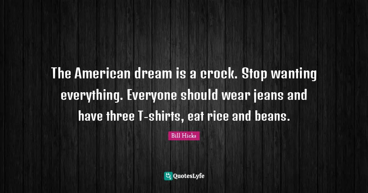 The American dream is a crock. Stop wanting everything. Everyone should wear jeans and have three T-shirts, eat rice and beans.