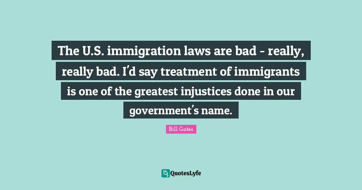 The U.S. immigration laws are bad - really, really bad. I'd say treatment of immigrants is one of the greatest injustices done in our government's name.