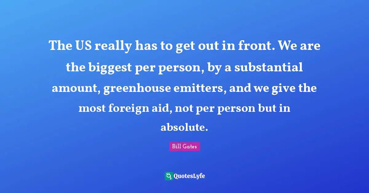 The US really has to get out in front. We are the biggest per person, by a substantial amount, greenhouse emitters, and we give the most foreign aid, not per person but in absolute.