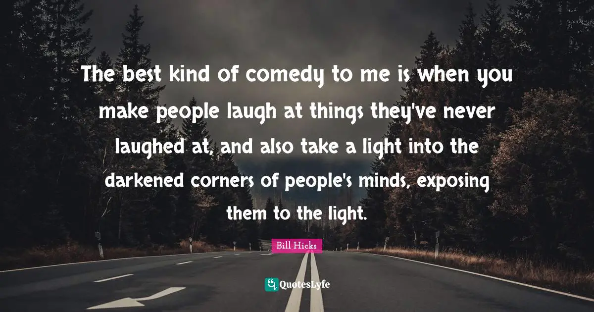 The best kind of comedy to me is when you make people laugh at things they've never laughed at, and also take a light into the darkened corners of people's minds, exposing them to the light.
