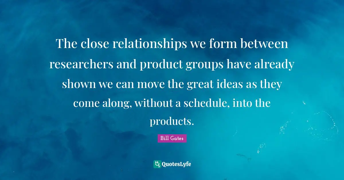 The close relationships we form between researchers and product groups have already shown we can move the great ideas as they come along, without a schedule, into the products.