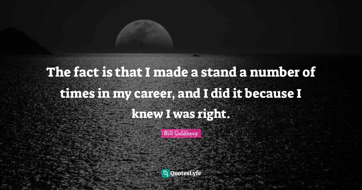 The fact is that I made a stand a number of times in my career, and I did it because I knew I was right.