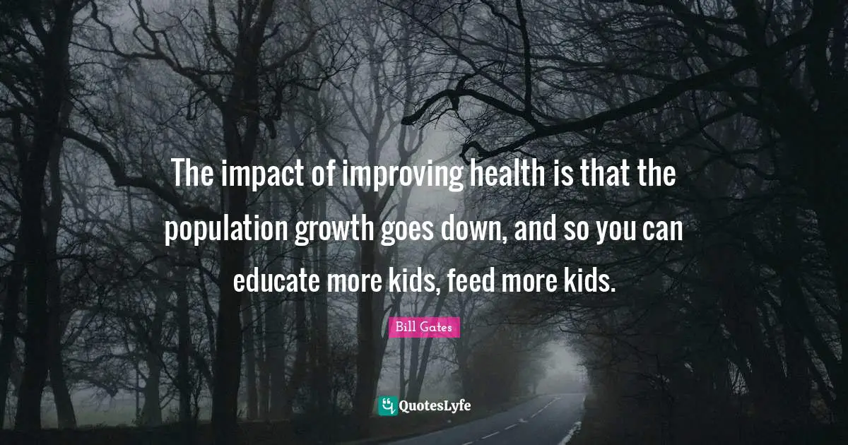 The impact of improving health is that the population growth goes down, and so you can educate more kids, feed more kids.