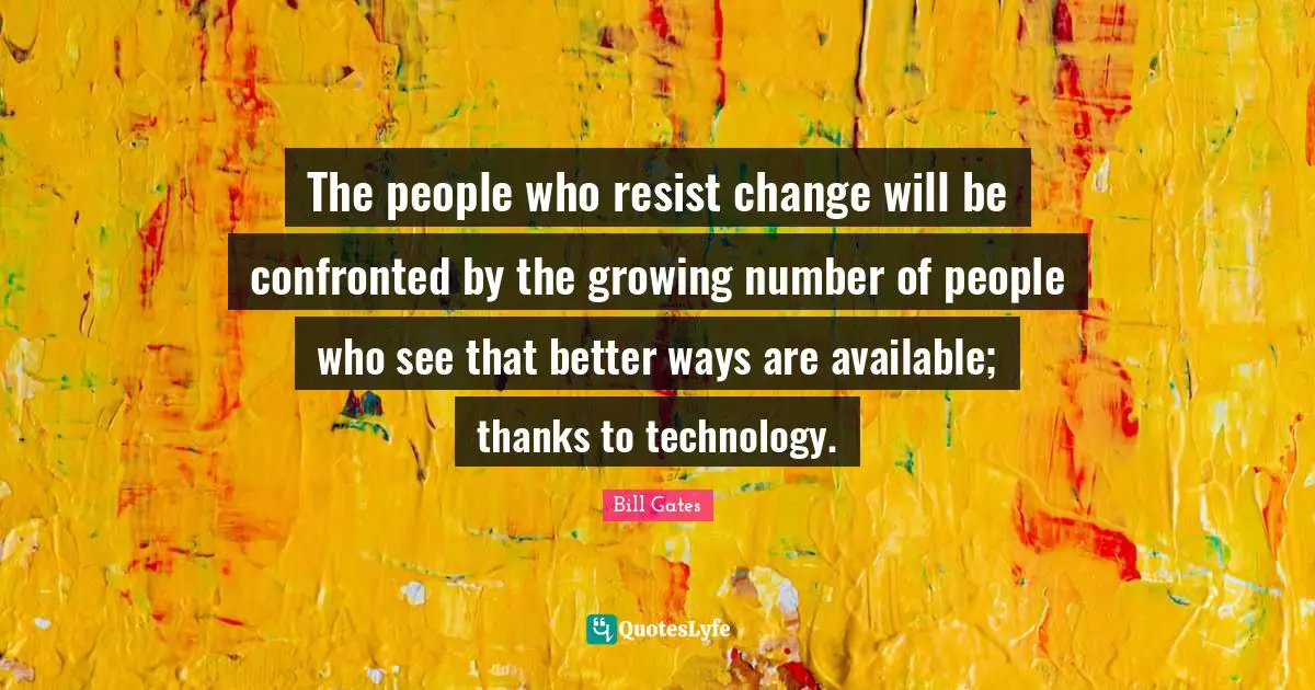 The people who resist change will be confronted by the growing number of people who see that better ways are available; thanks to technology.