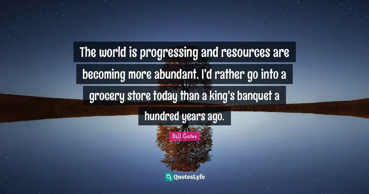 The world is progressing and resources are becoming more abundant. I'd rather go into a grocery store today than a king's banquet a hundred years ago.