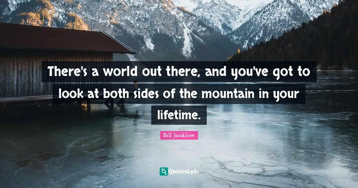 There's a world out there, and you've got to look at both sides of the mountain in your lifetime.