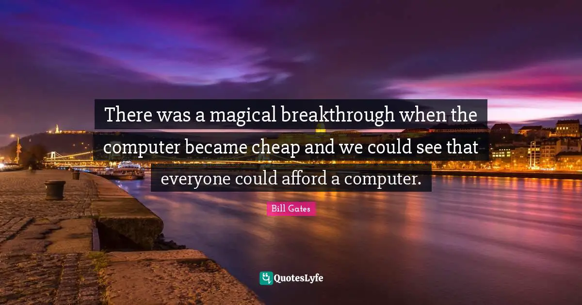 There was a magical breakthrough when the computer became cheap and we could see that everyone could afford a computer.