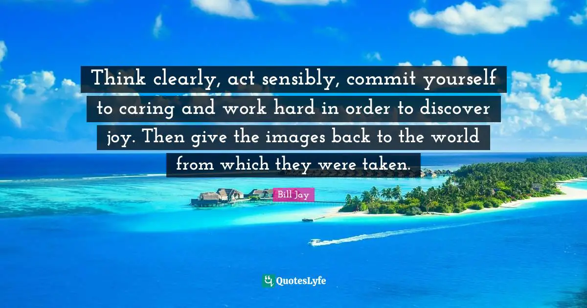 Think clearly, act sensibly, commit yourself to caring and work hard in order to discover joy. Then give the images back to the world from which they were taken.