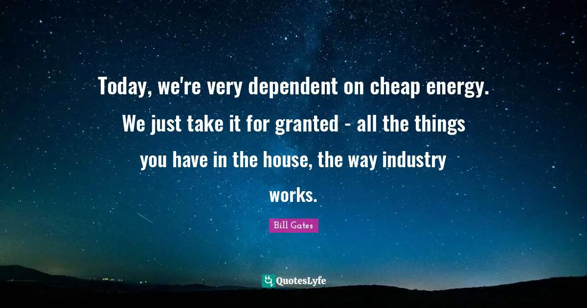 Today, we're very dependent on cheap energy. We just take it for granted - all the things you have in the house, the way industry works.