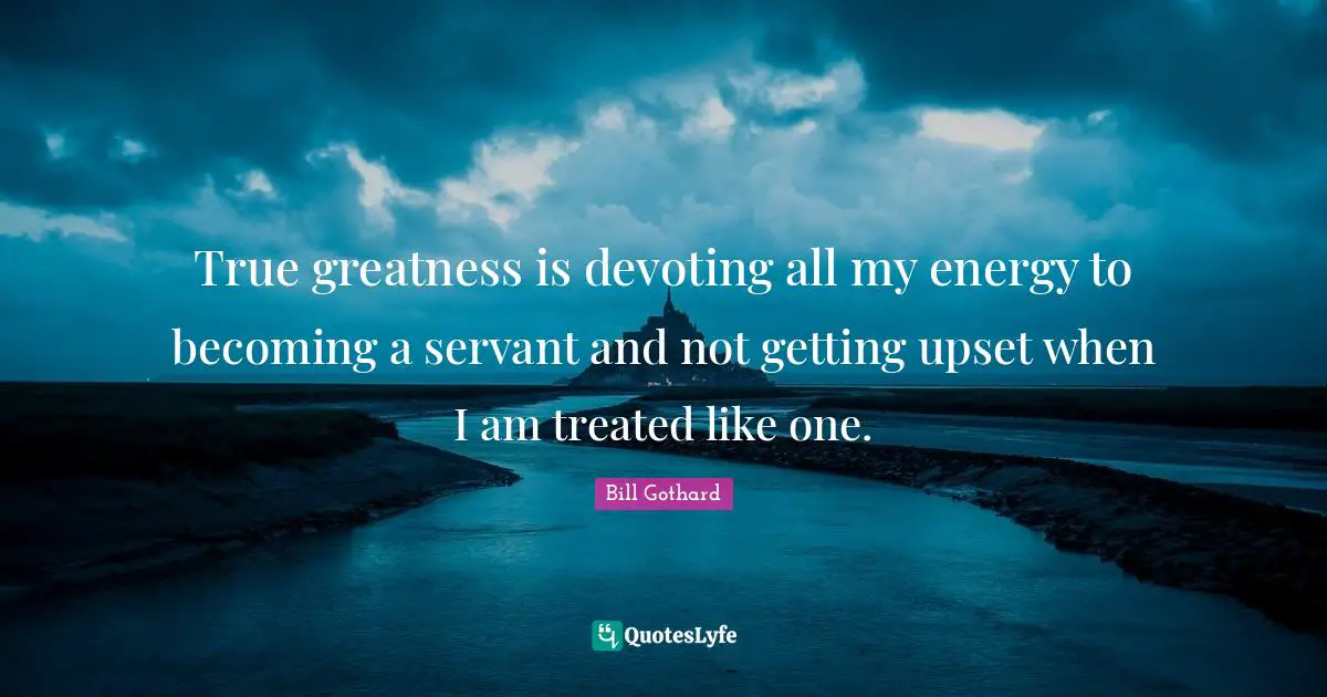 True greatness is devoting all my energy to becoming a servant and not getting upset when I am treated like one.