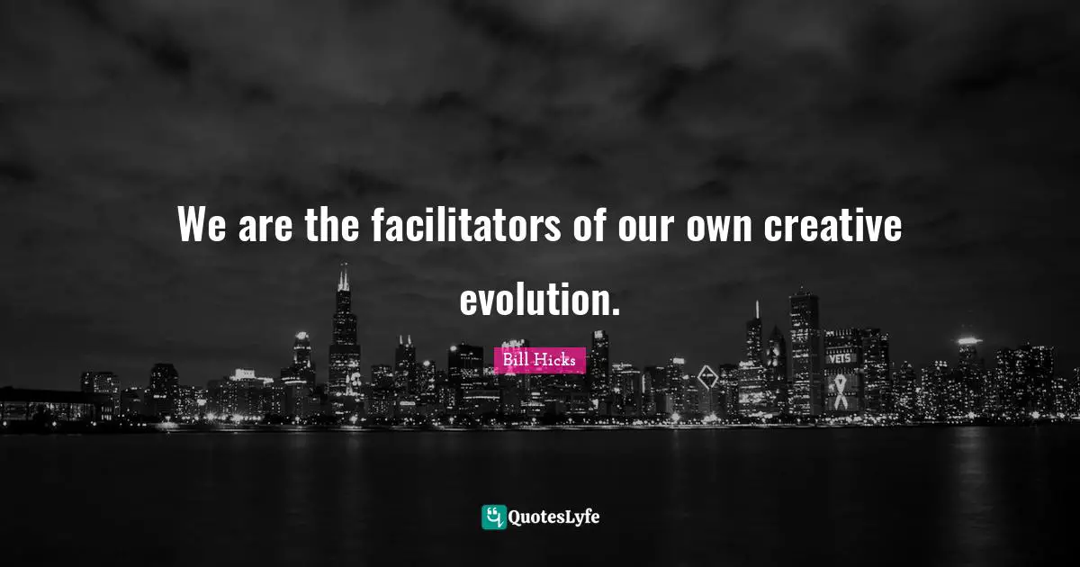 We are the facilitators of our own creative evolution.