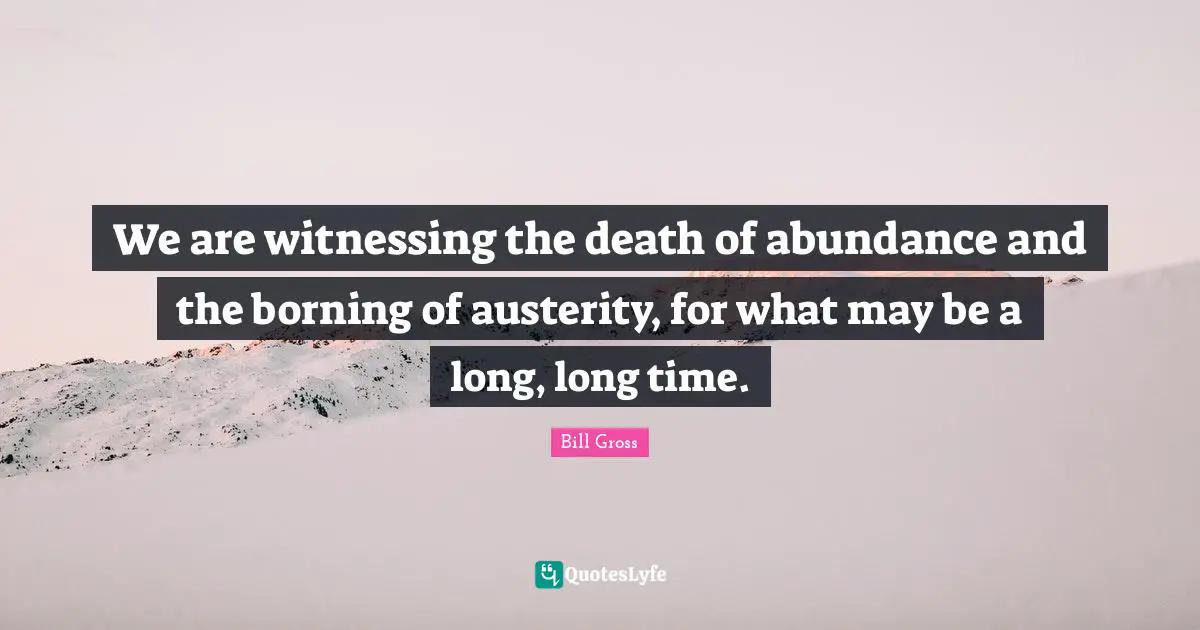 We are witnessing the death of abundance and the borning of austerity, for what may be a long, long time.