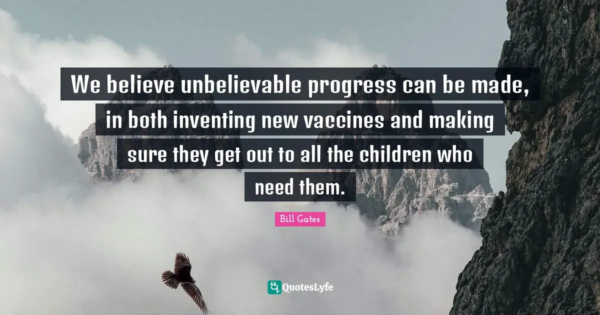 We believe unbelievable progress can be made, in both inventing new vaccines and making sure they get out to all the children who need them.