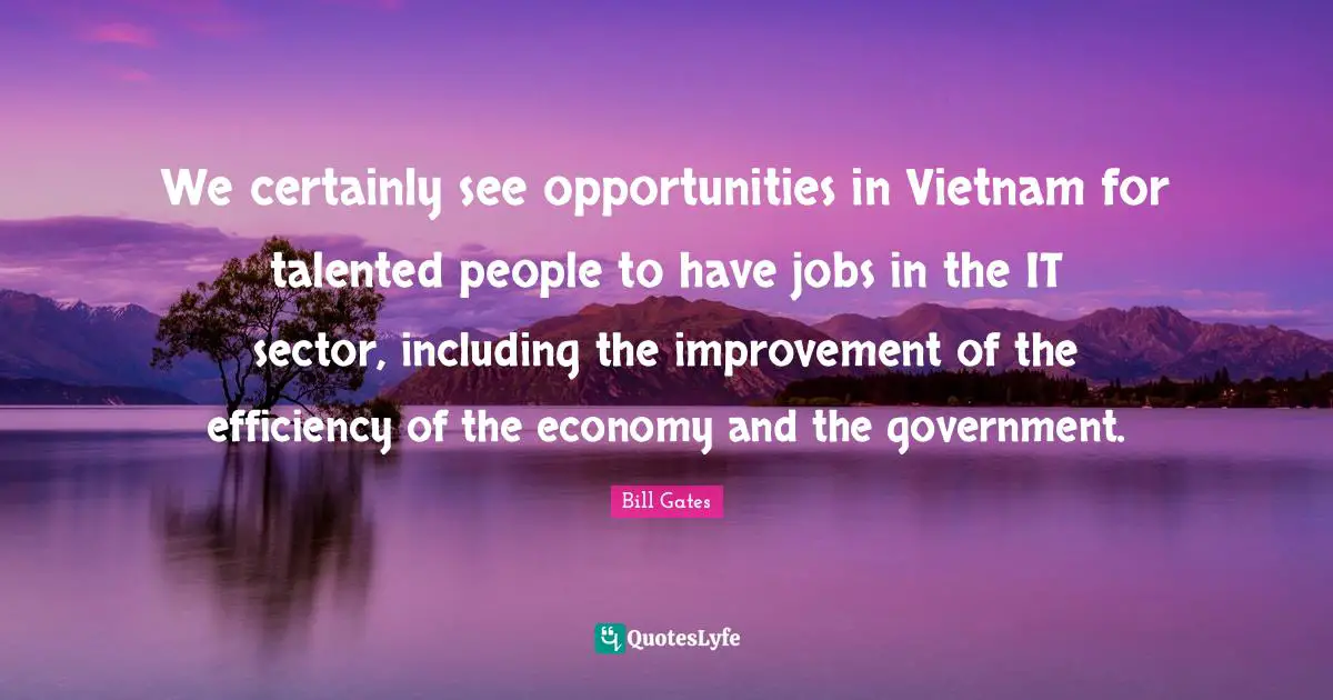 We certainly see opportunities in Vietnam for talented people to have jobs in the IT sector, including the improvement of the efficiency of the economy and the government.