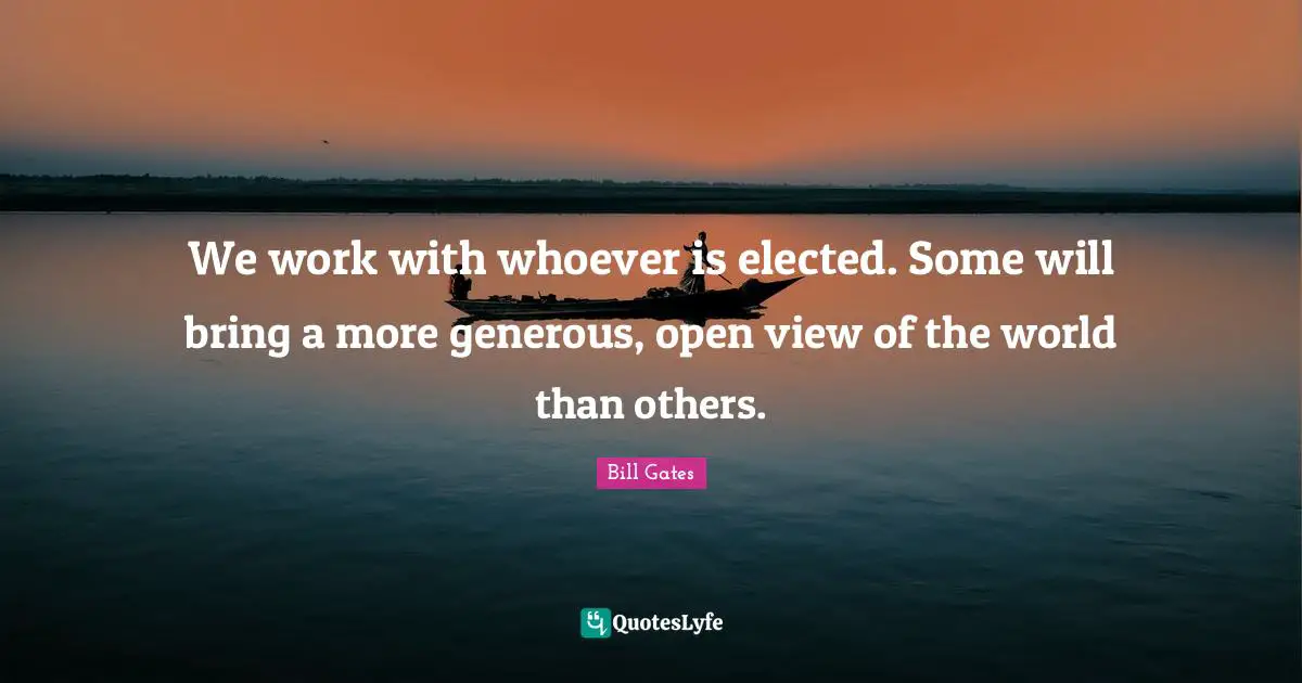 We work with whoever is elected. Some will bring a more generous, open view of the world than others.