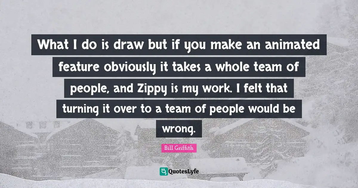 What I do is draw but if you make an animated feature obviously it takes a whole team of people, and Zippy is my work. I felt that turning it over to a team of people would be wrong.