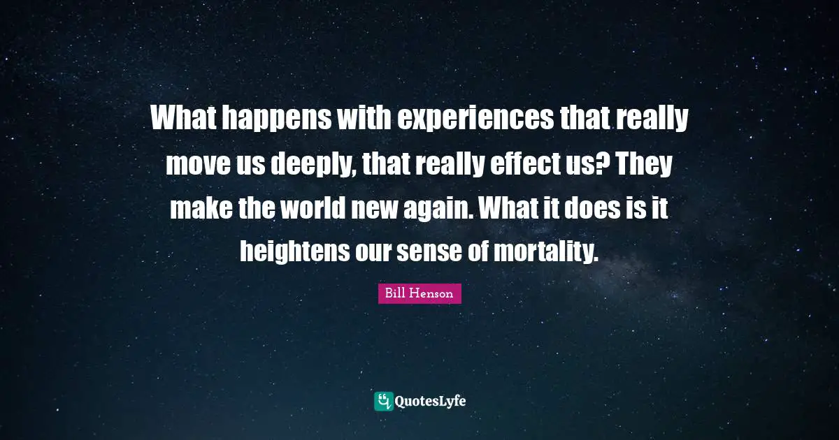 What happens with experiences that really move us deeply, that really effect us? They make the world new again. What it does is it heightens our sense of mortality.