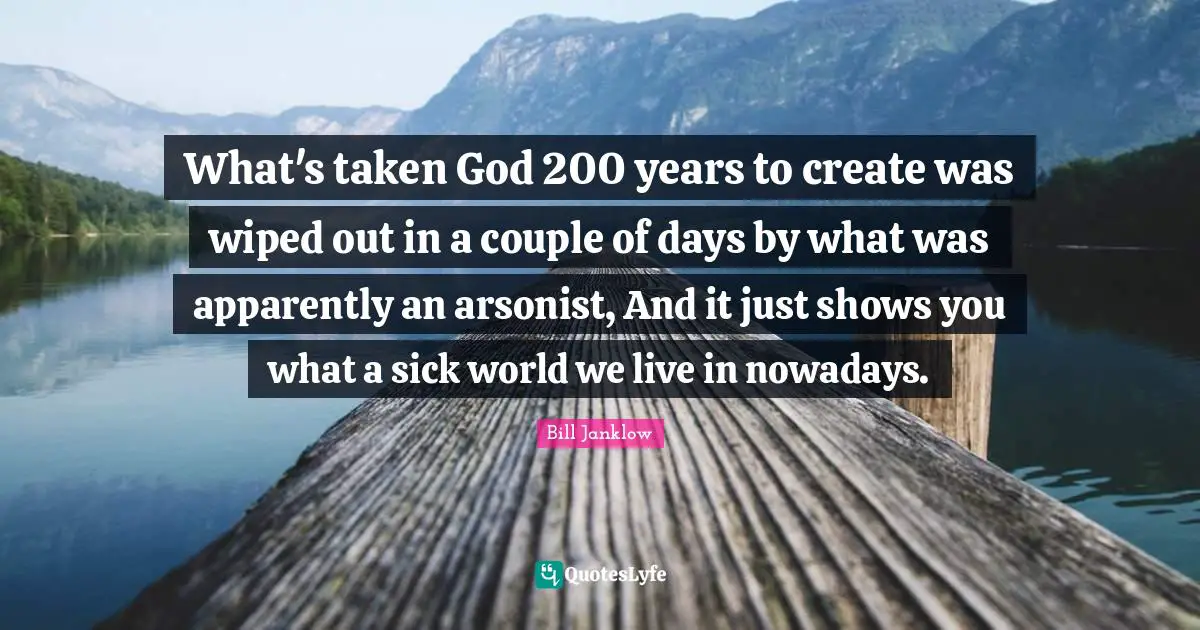 What's taken God 200 years to create was wiped out in a couple of days by what was apparently an arsonist, And it just shows you what a sick world we live in nowadays.