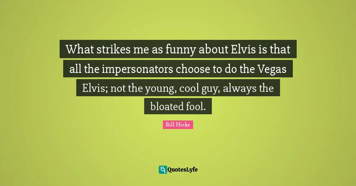 What strikes me as funny about Elvis is that all the impersonators choose to do the Vegas Elvis; not the young, cool guy, always the bloated fool.