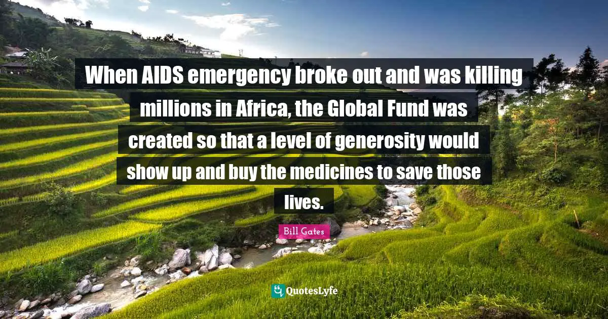 When AIDS emergency broke out and was killing millions in Africa, the Global Fund was created so that a level of generosity would show up and buy the medicines to save those lives.