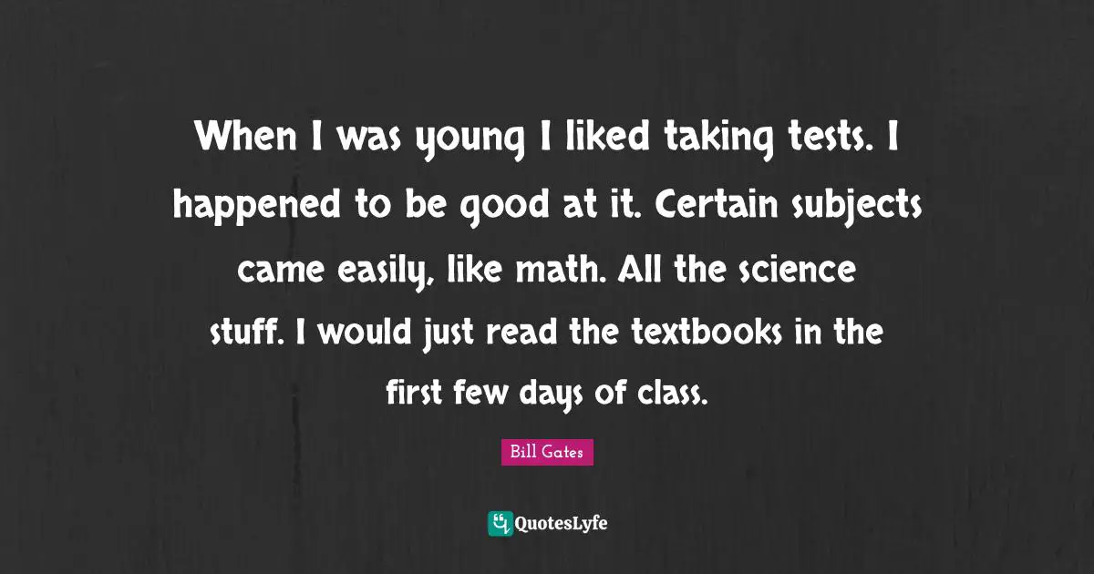 When I was young I liked taking tests. I happened to be good at it. Certain subjects came easily, like math. All the science stuff. I would just read the textbooks in the first few days of class.