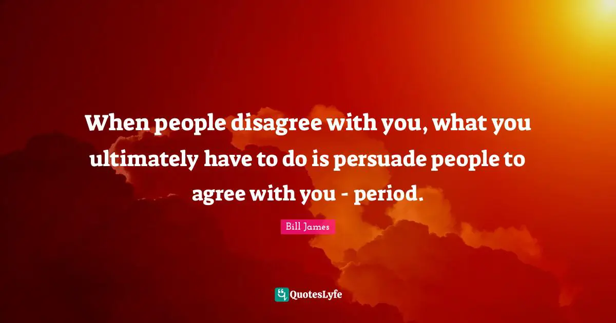 When people disagree with you, what you ultimately have to do is persuade people to agree with you - period.