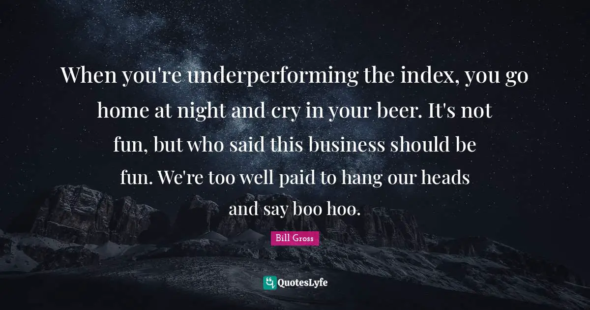 When you're underperforming the index, you go home at night and cry in your beer. It's not fun, but who said this business should be fun. We're too well paid to hang our heads and say boo hoo.