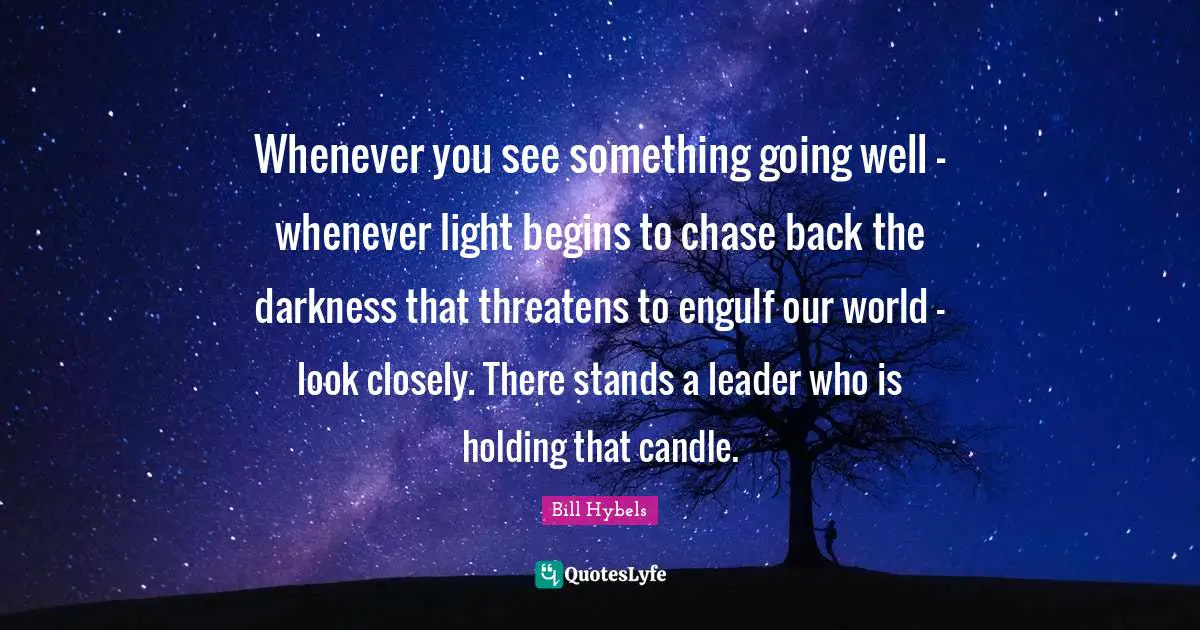 Whenever you see something going well - whenever light begins to chase back the darkness that threatens to engulf our world - look closely. There stands a leader who is holding that candle.