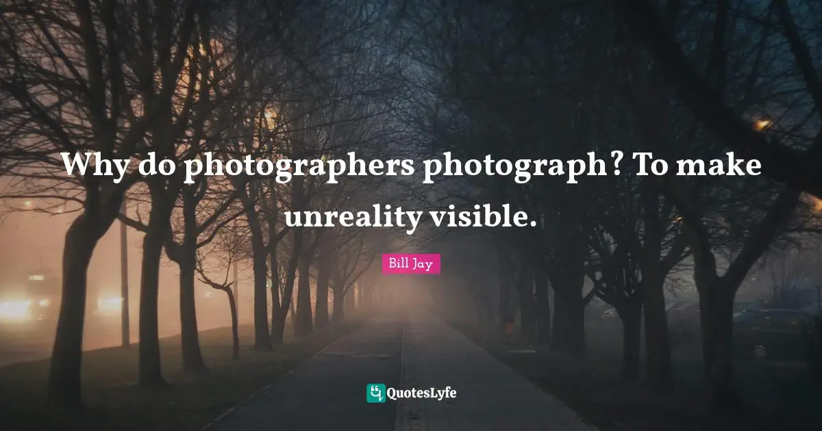 Why do photographers photograph? To make unreality visible.