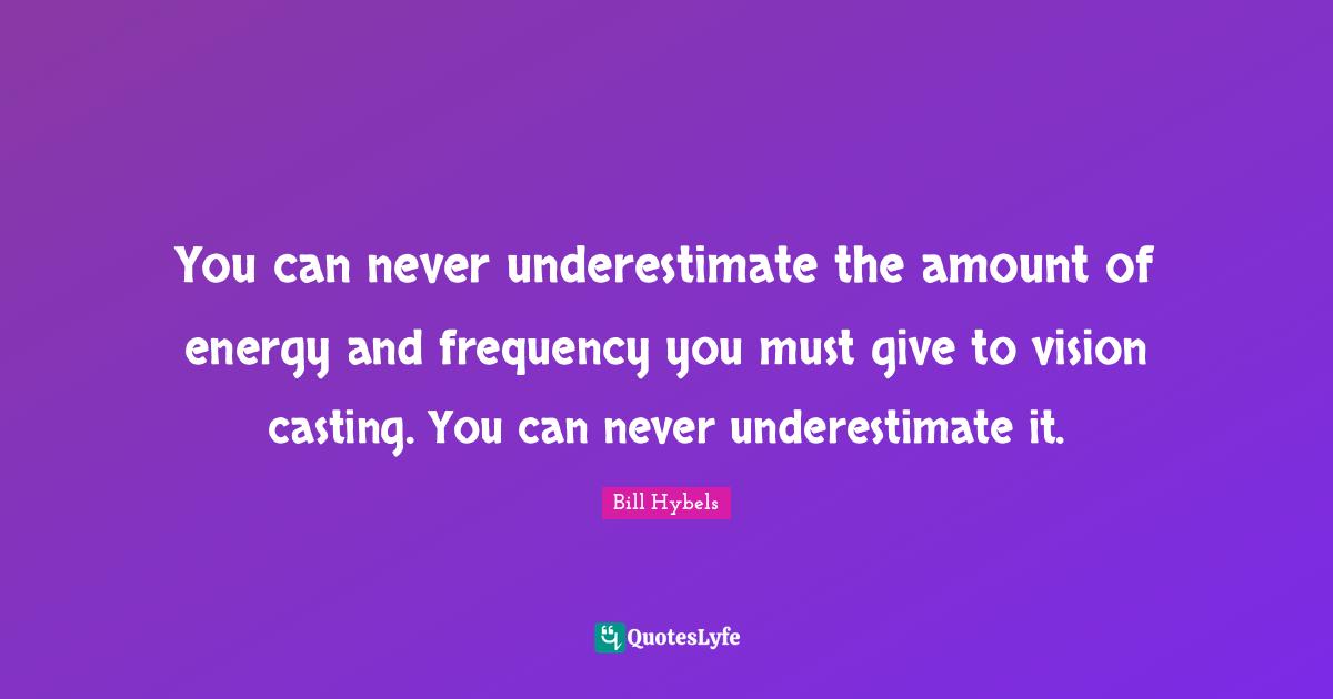 You can never underestimate the amount of energy and frequency you must give to vision casting. You can never underestimate it.
