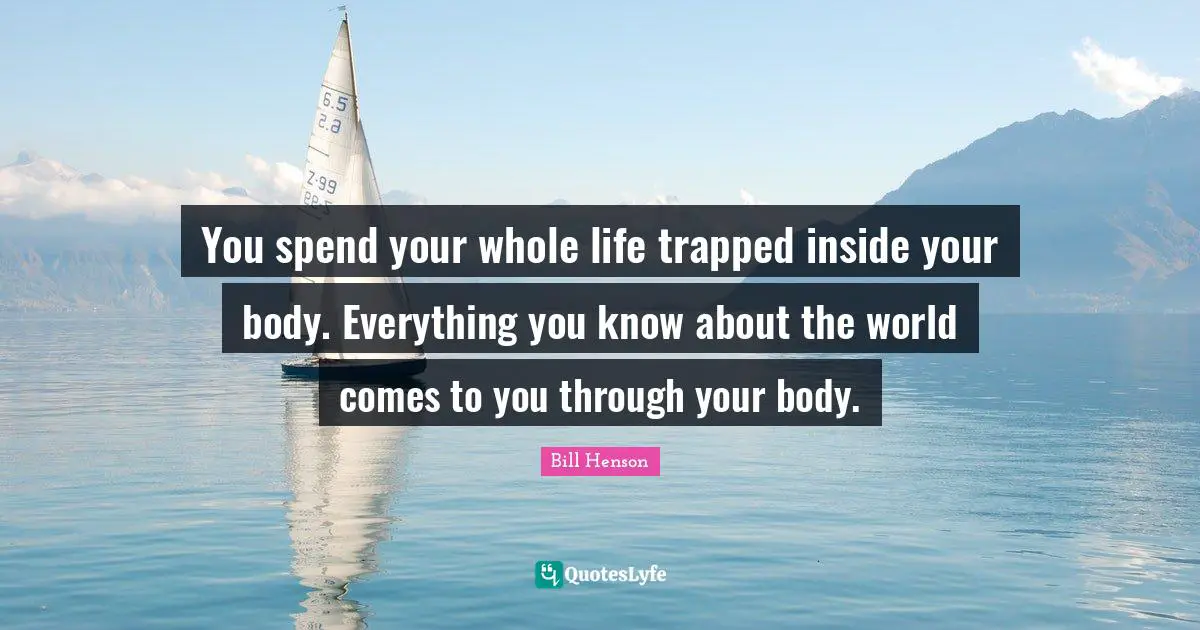You spend your whole life trapped inside your body. Everything you know about the world comes to you through your body.