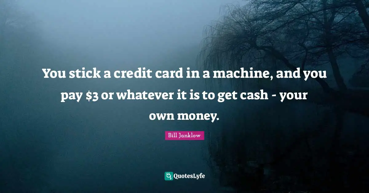 You stick a credit card in a machine, and you pay $3 or whatever it is to get cash - your own money.