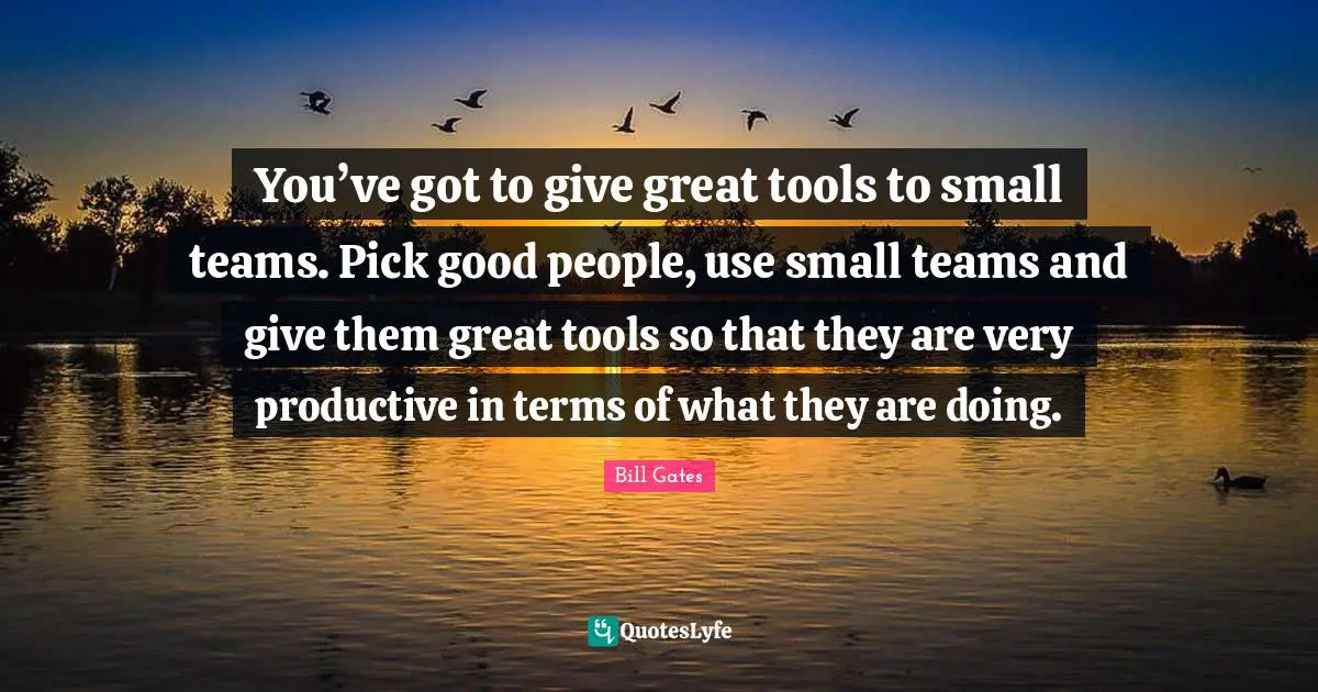 You’ve got to give great tools to small teams. Pick good people, use small teams and give them great tools so that they are very productive in terms of what they are doing.