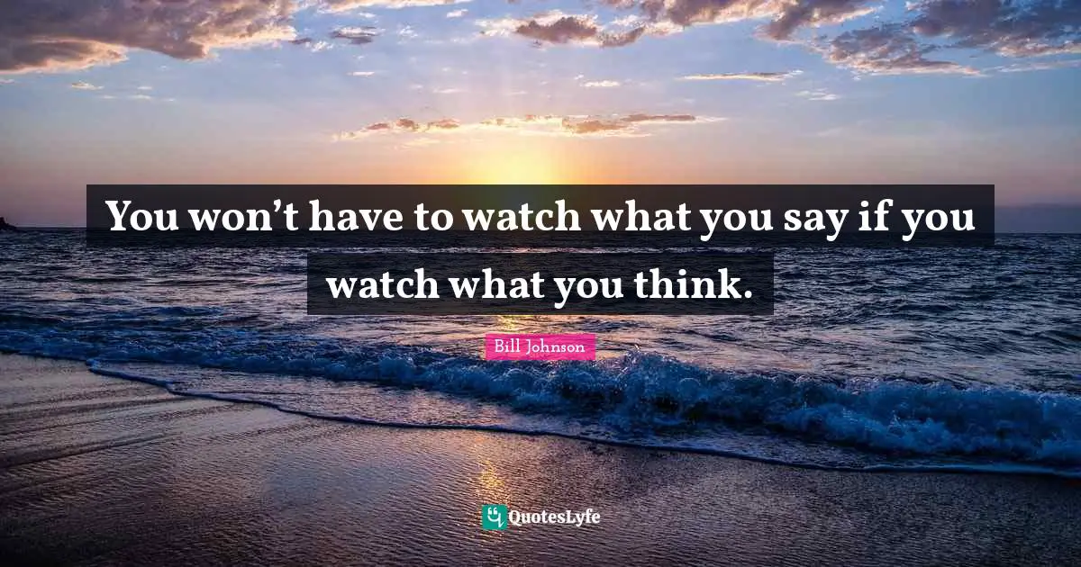 You won’t have to watch what you say if you watch what you think.
