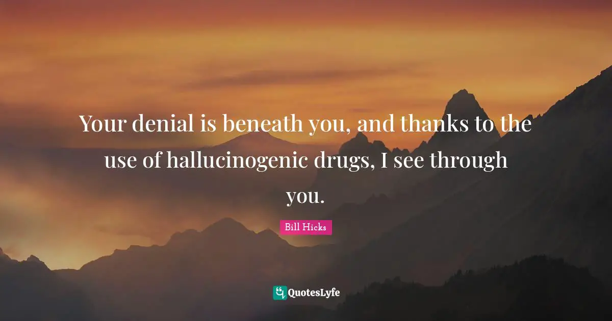 Your denial is beneath you, and thanks to the use of hallucinogenic drugs, I see through you.