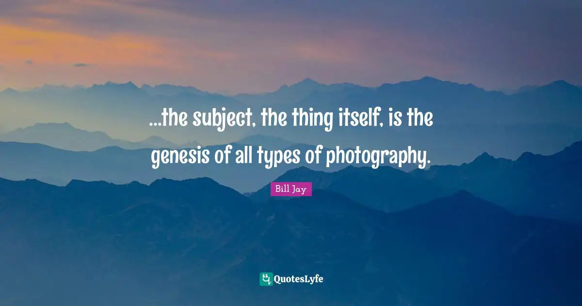 ...the subject, the thing itself, is the genesis of all types of photography.
