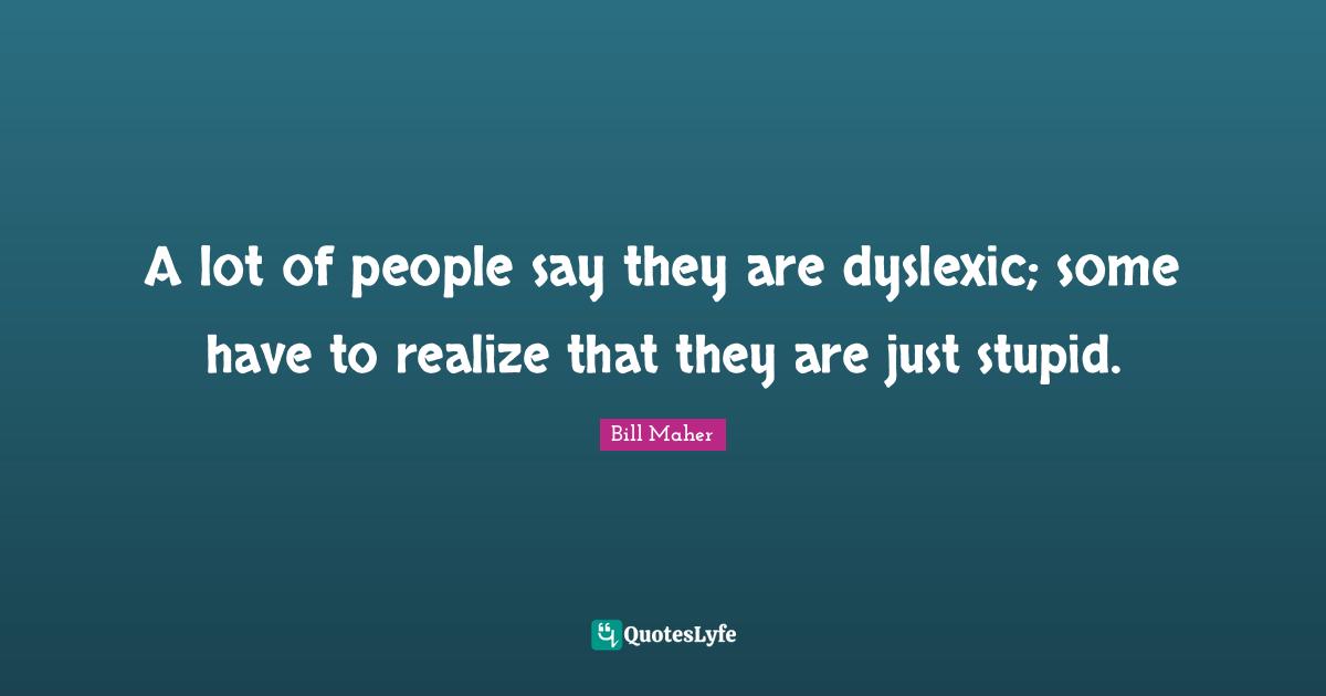 A lot of people say they are dyslexic; some have to realize that they are just stupid.